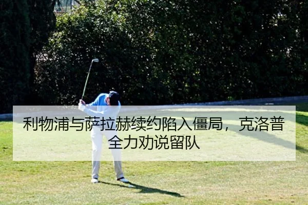 利物浦与萨拉赫续约陷入僵局，克洛普全力劝说留队