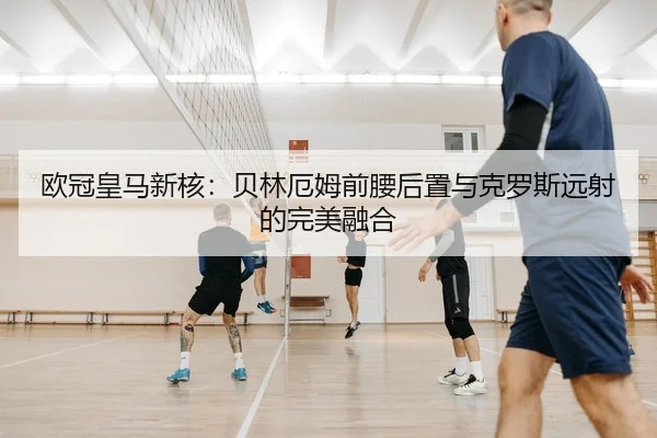 欧冠皇马新核：贝林厄姆前腰后置与克罗斯远射的完美融合